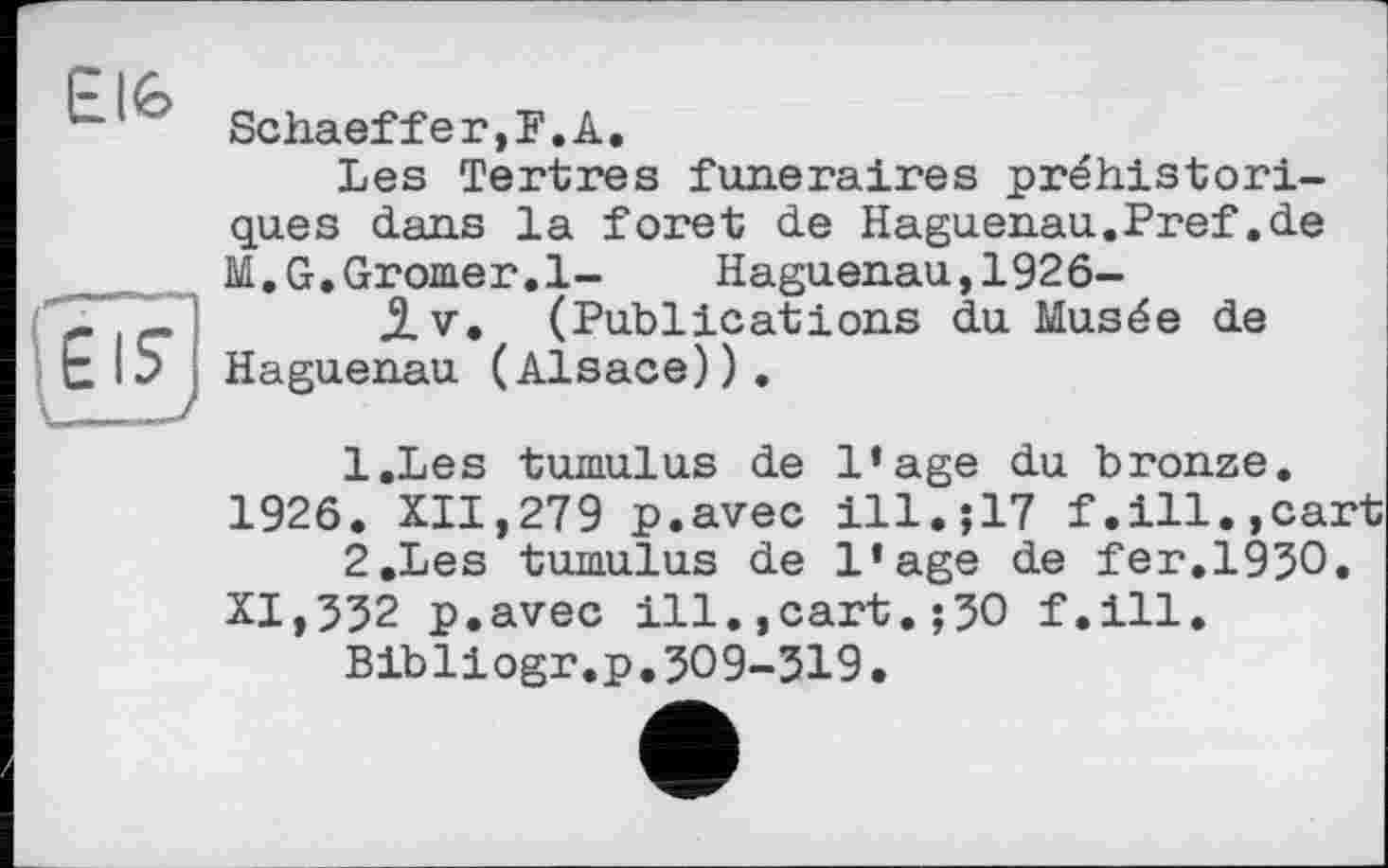 ﻿ÊtG
Ul	Schaeffer,F.A.
Les Tertres funéraires préhistoriques dans la foret de Haguenau.Pref.de M.G.Gromer.l- Haguenau,1926-
$.v, (Publications du Musée de Haguenau (Alsace)),
Elî
1.	Les tumulus de l’age du bronze.
1926. XII,279 p.avec ill.;17 f.ill.,cart
2.	Les tumulus de l’age de fer.1930.
XI,532 p.avec ill.,cart.;30 f.ill.
Bibliogr.p.309-319.